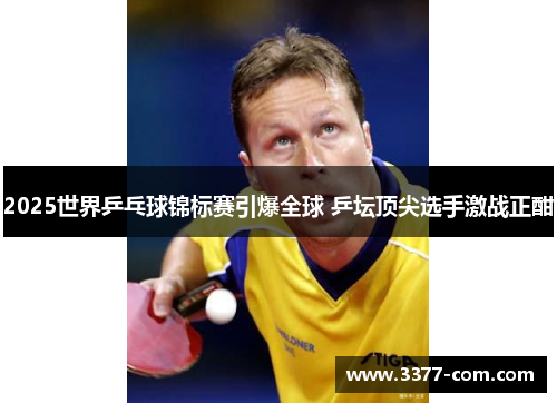 2025世界乒乓球锦标赛引爆全球 乒坛顶尖选手激战正酣