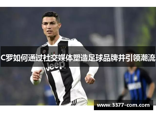 C罗如何通过社交媒体塑造足球品牌并引领潮流
